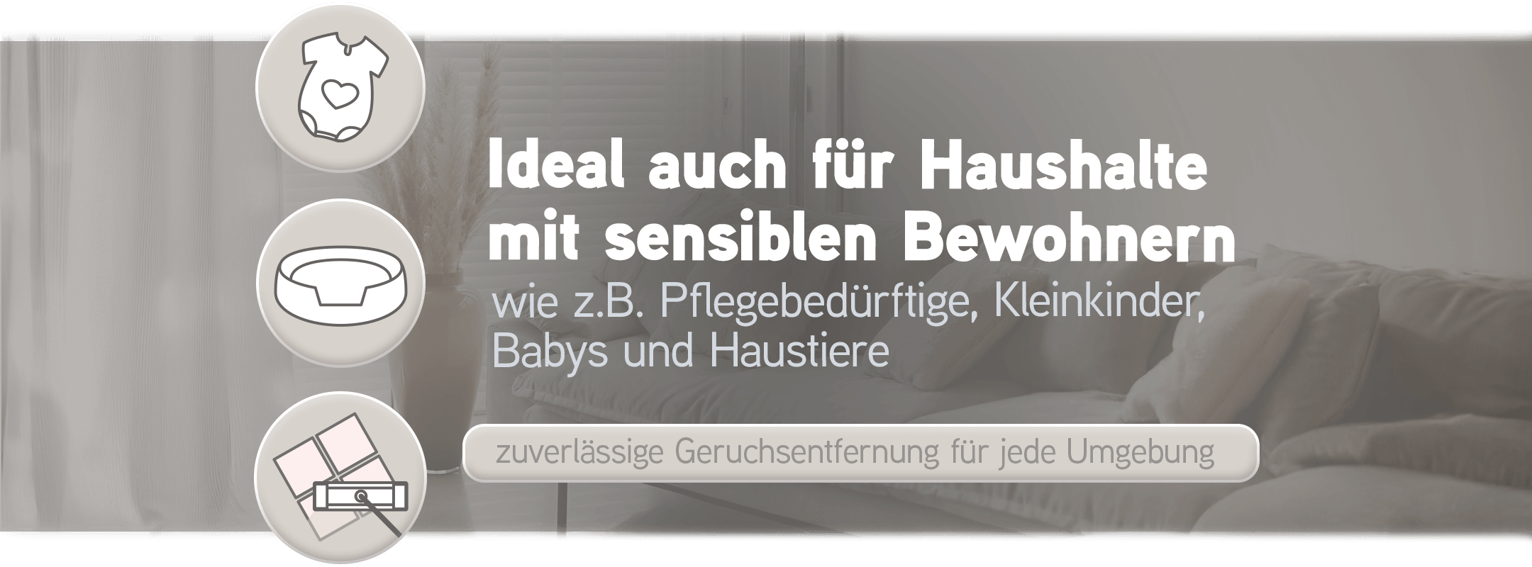 Biodor ist ideal auch für Haushalte mit sensiblen Bewohnern, wie z.B. Pflegebedürftige, Kleinkinder, Babys und Haustiere, zuverlässige Geruchsentfernung für jede Umgebung
